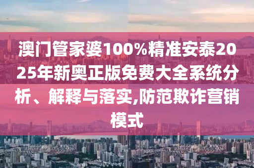 澳门管家婆100%精准安泰2025年新奥正版免费大全系统分析、解释与落实,防范欺诈营销模式