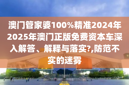 澳门管家婆100%精准2024年2025年澳门正版免费资本车深入解答、解释与落实?,防范不实的迷雾