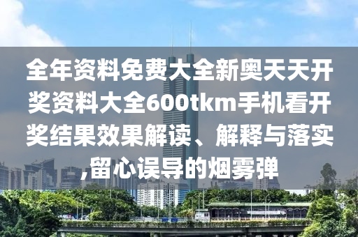 全年资料免费大全新奥天天开奖资料大全600tkm手机看开奖结果效果解读、解释与落实,留心误导的烟雾弹