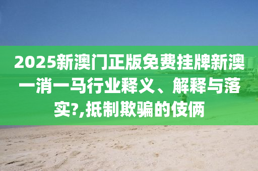 2025新澳门正版免费挂牌新澳一消一马行业释义、解释与落实?,抵制欺骗的伎俩