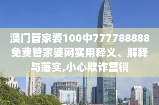 澳门管家婆100中777788888免费管家婆网实用释义、解释与落实,小心欺诈营销