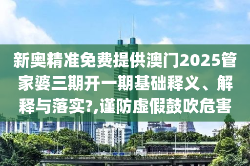 新奥精准免费提供澳门2025管家婆三期开一期基础释义、解释与落实?,谨防虚假鼓吹危害