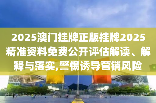 2025澳门挂牌正版挂牌2025精准资料免费公开评估解读、解释与落实,警惕诱导营销风险