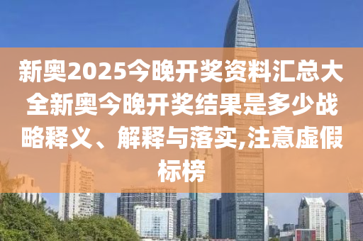 新奥2025今晚开奖资料汇总大全新奥今晚开奖结果是多少战略释义、解释与落实,注意虚假标榜