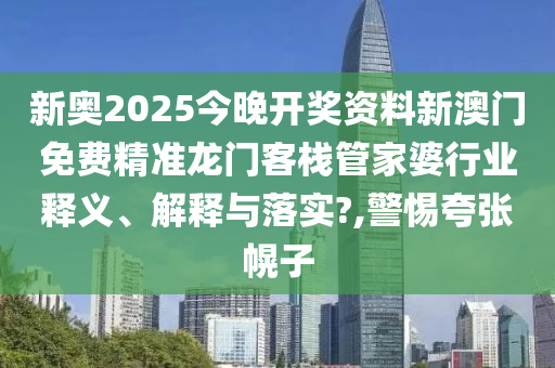 新奥2025今晚开奖资料新澳门免费精准龙门客栈管家婆行业释义、解释与落实?,警惕夸张幌子