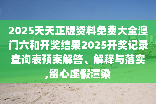 2025天天正版资料免费大全澳门六和开奖结果2025开奖记录查询表预案解答、解释与落实,留心虚假渲染
