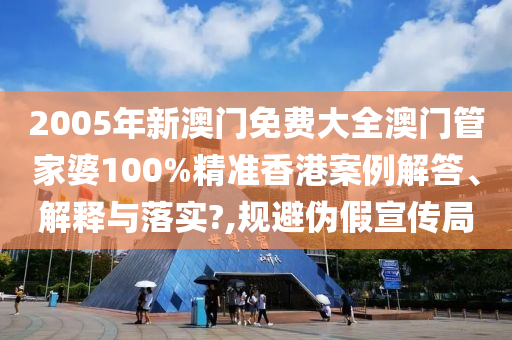 2005年新澳门免费大全澳门管家婆100%精准香港案例解答、解释与落实?,规避伪假宣传局