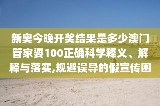 新奥今晚开奖结果是多少澳门管家婆100正确科学释义、解释与落实,规避误导的假宣传困