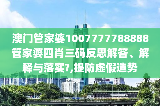 澳门管家婆1007777788888管家婆四肖三码反思解答、解释与落实?,提防虚假造势