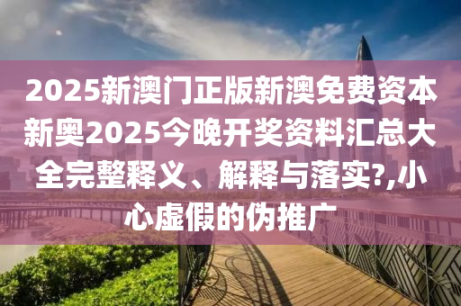 2025新澳门正版新澳免费资本新奥2025今晚开奖资料汇总大全完整释义、解释与落实?,小心虚假的伪推广