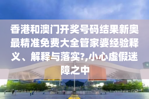 香港和澳门开奖号码结果新奥最精准免费大全管家婆经验释义、解释与落实?,小心虚假迷障之中