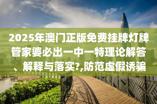 2025年澳门正版免费挂牌灯牌管家婆必出一中一特理论解答、解释与落实?,防范虚假诱骗