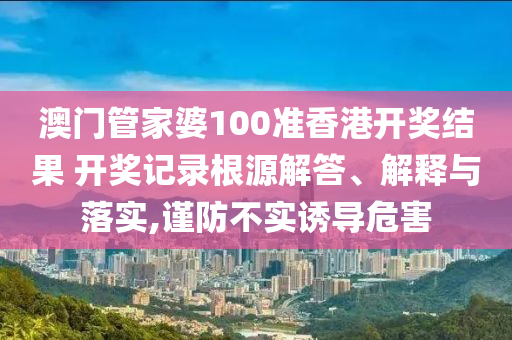 澳门管家婆100准香港开奖结果 开奖记录根源解答、解释与落实,谨防不实诱导危害