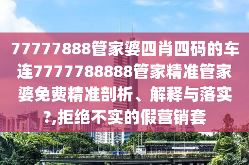 77777888管家婆四肖四码的车连7777788888管家精准管家婆免费精准剖析、解释与落实?,拒绝不实的假营销套