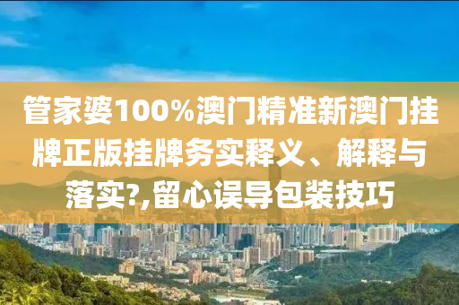 管家婆100%澳门精准新澳门挂牌正版挂牌务实释义、解释与落实?,留心误导包装技巧
