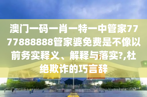 澳门一码一肖一特一中管家7777888888管家婆免费是不像以前务实释义、解释与落实?,杜绝欺诈的巧言辞