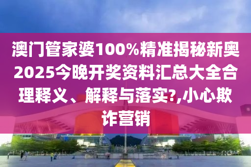 澳门管家婆100%精准揭秘新奥2025今晚开奖资料汇总大全合理释义、解释与落实?,小心欺诈营销