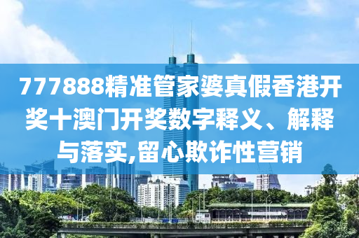 777888精准管家婆真假香港开奖十澳门开奖数字释义、解释与落实,留心欺诈性营销