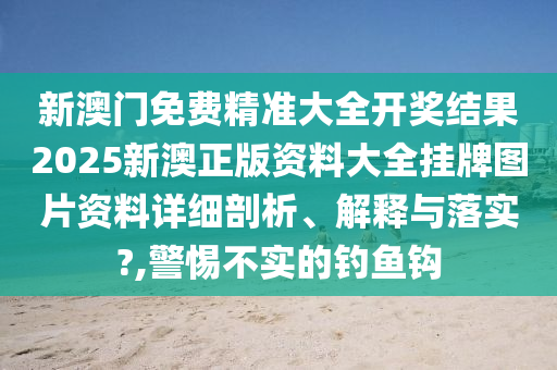 新澳门免费精准大全开奖结果2025新澳正版资料大全挂牌图片资料详细剖析、解释与落实?,警惕不实的钓鱼钩