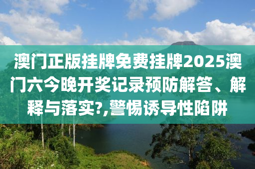 澳门正版挂牌免费挂牌2025澳门六今晚开奖记录预防解答、解释与落实?,警惕诱导性陷阱