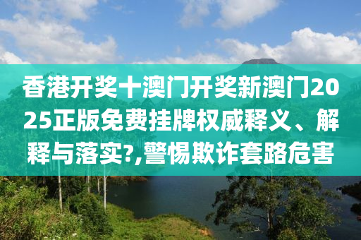 香港开奖十澳门开奖新澳门2025正版免费挂牌权威释义、解释与落实?,警惕欺诈套路危害