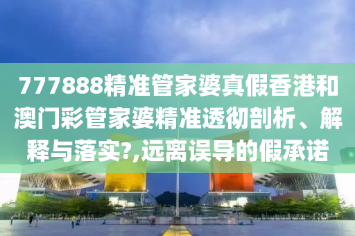 777888精准管家婆真假香港和澳门彩管家婆精准透彻剖析、解释与落实?,远离误导的假承诺