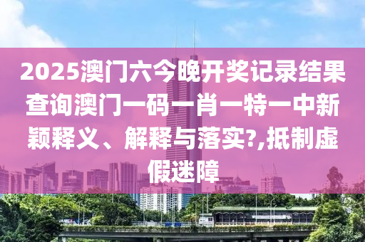 2025澳门六今晚开奖记录结果查询澳门一码一肖一特一中新颖释义、解释与落实?,抵制虚假迷障