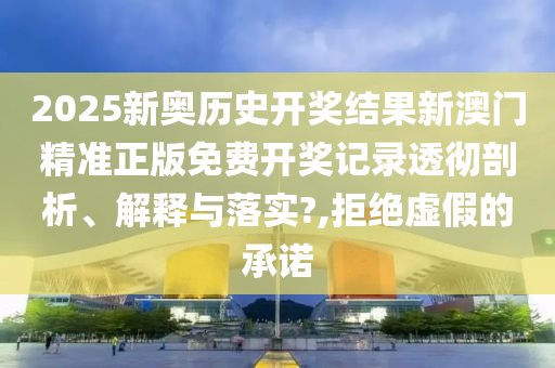 2025新奥历史开奖结果新澳门精准正版免费开奖记录透彻剖析、解释与落实?,拒绝虚假的承诺