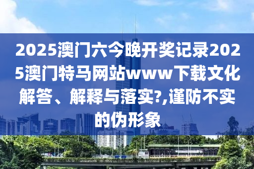 2025澳门六今晚开奖记录2025澳门特马网站www下载文化解答、解释与落实?,谨防不实的伪形象