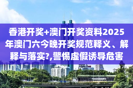 香港开奖+澳门开奖资料2025年澳门六今晚开奖规范释义、解释与落实?,警惕虚假诱导危害