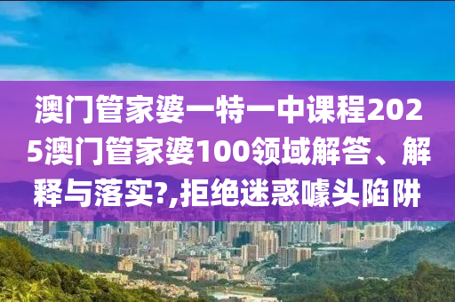 澳门管家婆一特一中课程2025澳门管家婆100领域解答、解释与落实?,拒绝迷惑噱头陷阱