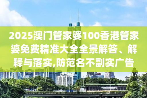 2025澳门管家婆100香港管家婆免费精准大全全景解答、解释与落实,防范名不副实广告
