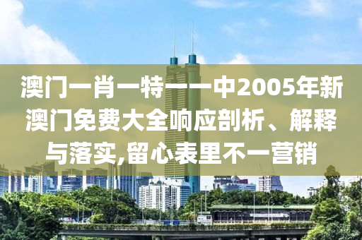 澳门一肖一特一一中2005年新澳门免费大全响应剖析、解释与落实,留心表里不一营销