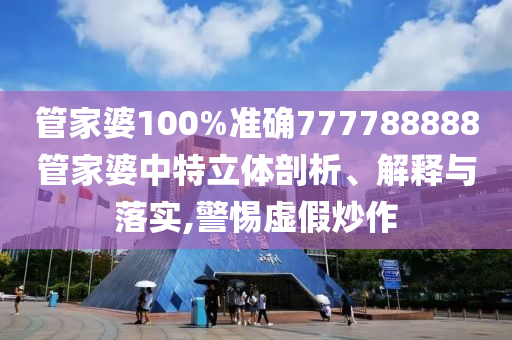 管家婆100%准确777788888管家婆中特立体剖析、解释与落实,警惕虚假炒作