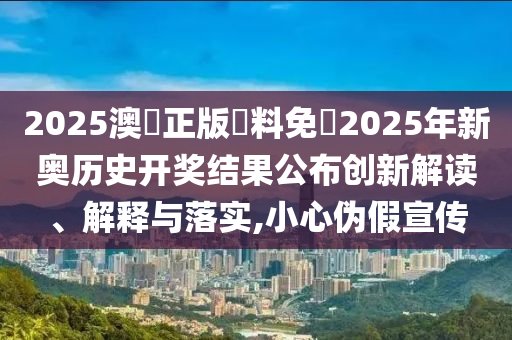 2025澳門正版資料免費2025年新奥历史开奖结果公布创新解读、解释与落实,小心伪假宣传