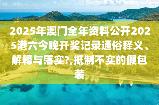 2025年澳门全年资料公开2025港六今晚开奖记录通俗释义、解释与落实?,抵制不实的假包装