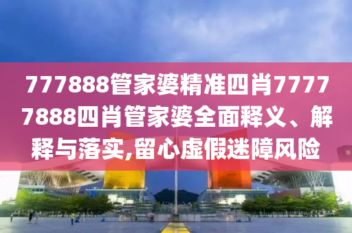777888管家婆精准四肖77777888四肖管家婆全面释义、解释与落实,留心虚假迷障风险