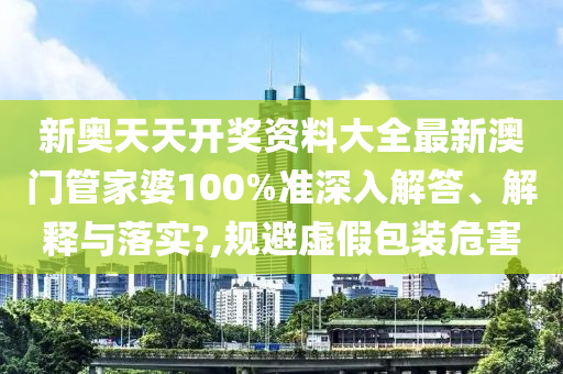 新奥天天开奖资料大全最新澳门管家婆100%准深入解答、解释与落实?,规避虚假包装危害