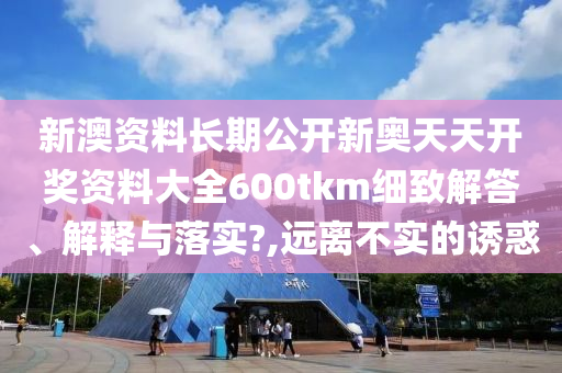 新澳资料长期公开新奥天天开奖资料大全600tkm细致解答、解释与落实?,远离不实的诱惑