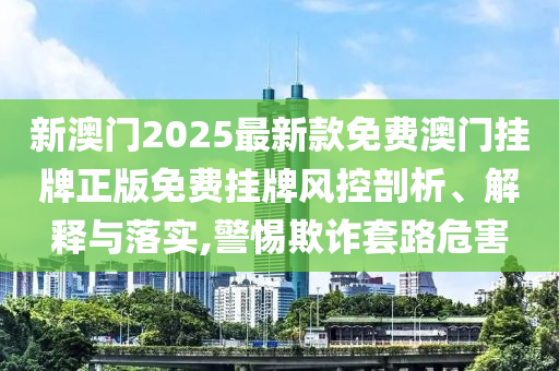 新澳门2025最新款免费澳门挂牌正版免费挂牌风控剖析、解释与落实,警惕欺诈套路危害
