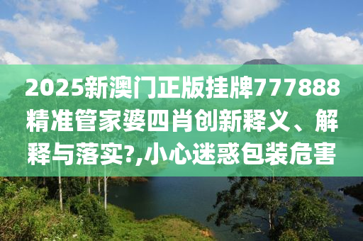 2025新澳门正版挂牌777888精准管家婆四肖创新释义、解释与落实?,小心迷惑包装危害