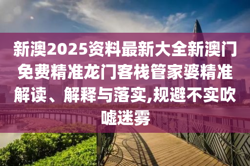 新澳2025资料最新大全新澳门免费精准龙门客栈管家婆精准解读、解释与落实,规避不实吹嘘迷雾