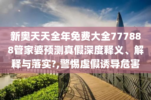 新奥天天全年免费大全777888管家婆预测真假深度释义、解释与落实?,警惕虚假诱导危害