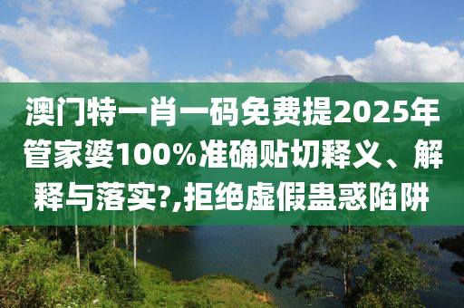 澳门特一肖一码免费提2025年管家婆100%准确贴切释义、解释与落实?,拒绝虚假蛊惑陷阱
