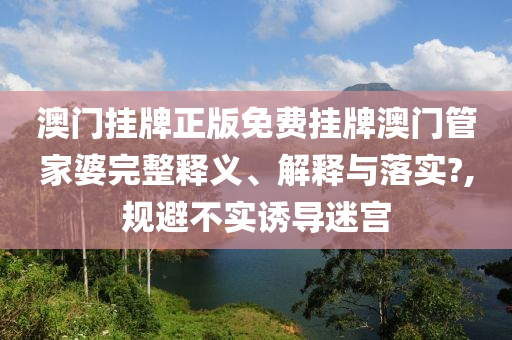 澳门挂牌正版免费挂牌澳门管家婆完整释义、解释与落实?,规避不实诱导迷宫