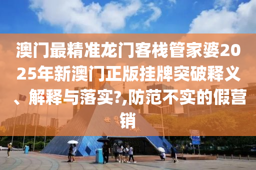 澳门最精准龙门客栈管家婆2025年新澳门正版挂牌突破释义、解释与落实?,防范不实的假营销