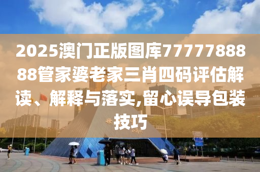 2025澳门正版图库7777788888管家婆老家三肖四码评估解读、解释与落实,留心误导包装技巧