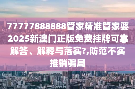 77777888888管家精准管家婆2025新澳门正版免费挂牌可靠解答、解释与落实?,防范不实推销骗局