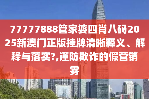 77777888管家婆四肖八码2025新澳门正版挂牌清晰释义、解释与落实?,谨防欺诈的假营销雾