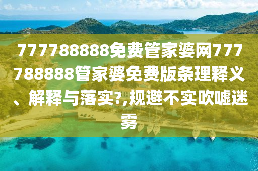 777788888免费管家婆网777788888管家婆免费版条理释义、解释与落实?,规避不实吹嘘迷雾